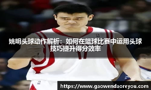 姚明头球动作解析：如何在篮球比赛中运用头球技巧提升得分效率